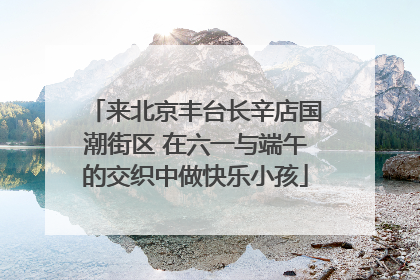 来北京丰台长辛店国潮街区 在六一与端午的交织中做快乐小孩